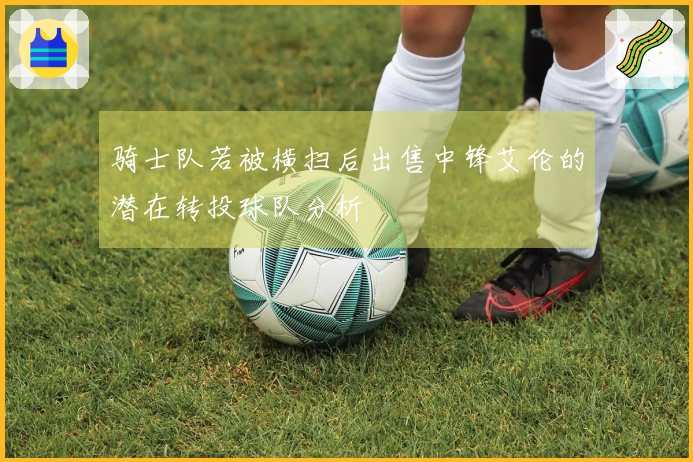 骑士队若被横扫后出售中锋艾伦的潜在转投球队分析