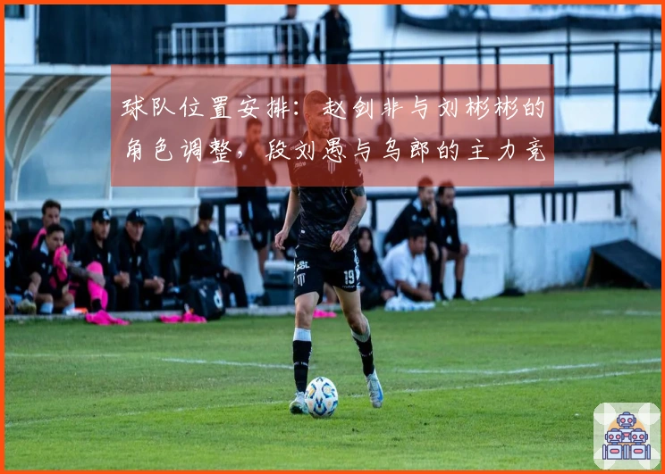 球队位置安排：赵剑非与刘彬彬的角色调整，段刘愚与乌郎的主力竞争，以及泰山面临大混子的威胁